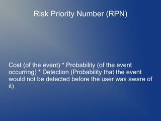 Risk Priority Number (RPN)

Cost (of the event) * Probability (of the event
occurring) * Detection (Probability that the event
would not be detected before the user was aware of
it)

 
