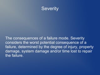 Severity

The consequences of a failure mode. Severity
considers the worst potential consequence of a
failure, determined by the degree of injury, property
damage, system damage and/or time lost to repair
the failure.

 