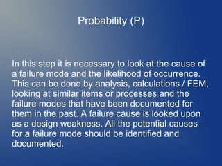 Probability (P)

In this step it is necessary to look at the cause of
a failure mode and the likelihood of occurrence.
This can be done by analysis, calculations / FEM,
looking at similar items or processes and the
failure modes that have been documented for
them in the past. A failure cause is looked upon
as a design weakness. All the potential causes
for a failure mode should be identified and
documented.

 