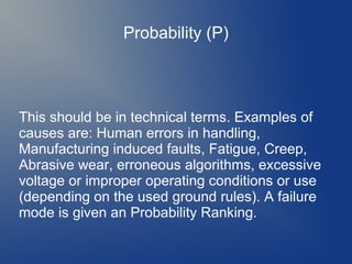 Probability (P)

This should be in technical terms. Examples of
causes are: Human errors in handling,
Manufacturing induced faults, Fatigue, Creep,
Abrasive wear, erroneous algorithms, excessive
voltage or improper operating conditions or use
(depending on the used ground rules). A failure
mode is given an Probability Ranking.

 