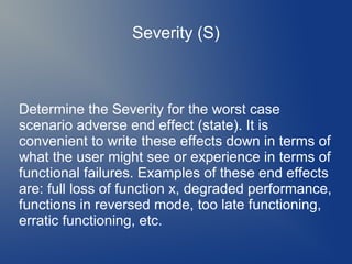Severity (S)

Determine the Severity for the worst case
scenario adverse end effect (state). It is
convenient to write these effects down in terms of
what the user might see or experience in terms of
functional failures. Examples of these end effects
are: full loss of function x, degraded performance,
functions in reversed mode, too late functioning,
erratic functioning, etc.

 
