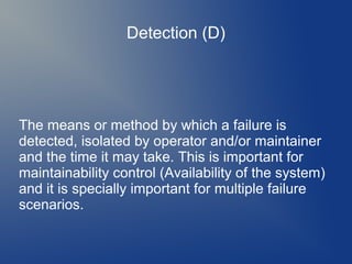 Detection (D)

The means or method by which a failure is
detected, isolated by operator and/or maintainer
and the time it may take. This is important for
maintainability control (Availability of the system)
and it is specially important for multiple failure
scenarios.

 