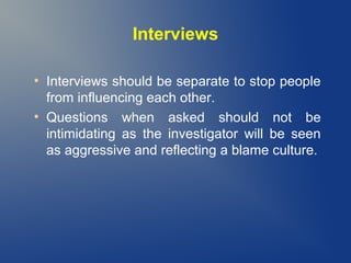Interviews
●

●

Interviews should be separate to stop people
from influencing each other.
Questions when asked should not be
intimidating as the investigator will be seen
as aggressive and reflecting a blame culture.

 