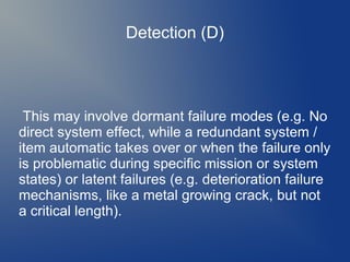 Detection (D)

This may involve dormant failure modes (e.g. No
direct system effect, while a redundant system /
item automatic takes over or when the failure only
is problematic during specific mission or system
states) or latent failures (e.g. deterioration failure
mechanisms, like a metal growing crack, but not
a critical length).

 