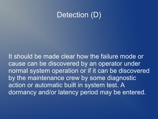 Detection (D)

It should be made clear how the failure mode or
cause can be discovered by an operator under
normal system operation or if it can be discovered
by the maintenance crew by some diagnostic
action or automatic built in system test. A
dormancy and/or latency period may be entered.

 