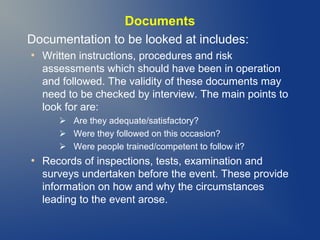 Documents
Documentation to be looked at includes:
●

Written instructions, procedures and risk
assessments which should have been in operation
and followed. The validity of these documents may
need to be checked by interview. The main points to
look for are:
 Are they adequate/satisfactory?
 Were they followed on this occasion?
 Were people trained/competent to follow it?

●

Records of inspections, tests, examination and
surveys undertaken before the event. These provide
information on how and why the circumstances
leading to the event arose.

 
