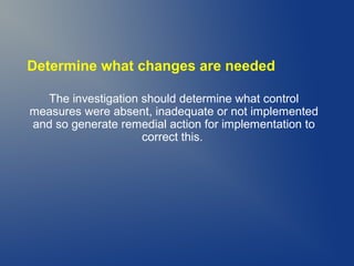 Determine what changes are needed
The investigation should determine what control
measures were absent, inadequate or not implemented
and so generate remedial action for implementation to
correct this.

 
