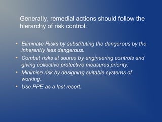 Generally, remedial actions should follow the
hierarchy of risk control:
●

●

●

●

Eliminate Risks by substituting the dangerous by the
inherently less dangerous.
Combat risks at source by engineering controls and
giving collective protective measures priority.
Minimise risk by designing suitable systems of
working.
Use PPE as a last resort.

 
