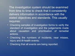 The investigation system should be examined
from time to time to check that it consistently
delivers information in accordance with the
stated objectives and standards. This usually
requires:
●

●

●

Checking samples of investigation forms to verify the
standard of investigation and the judgements made
about causation and prioritisation of remedial
actions.
Checking the numbers of incidents, near misses,
injury and ill-health events;
Checking that all events are being reported.

 