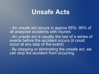 Unsafe Acts
- An unsafe act occurs in approx 85%- 95% of
all analyzed accidents with injuries
- An unsafe act is usually the last of a series of
events before the accident occurs (it could
occur at any step of the event)
- By stopping or eliminating the unsafe act, we
can stop the accident from occurring

 