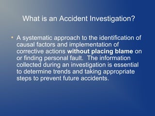 What is an Accident Investigation?
●

A systematic approach to the identification of
causal factors and implementation of
corrective actions without placing blame on
or finding personal fault. The information
collected during an investigation is essential
to determine trends and taking appropriate
steps to prevent future accidents.

 