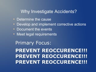 Why Investigate Accidents?
●
●
●
●

Determine the cause
Develop and implement corrective actions
Document the events
Meet legal requirements

Primary Focus:
PREVENT REOCCURENCE!!!
PREVENT REOCCURENCE!!!
PREVENT REOCCURENCE!!!

 