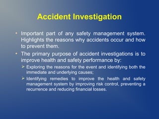 Accident Investigation
●

●

Important part of any safety management system.
Highlights the reasons why accidents occur and how
to prevent them.
The primary purpose of accident investigations is to
improve health and safety performance by:
 Exploring the reasons for the event and identifying both the
immediate and underlying causes;
 Identifying remedies to improve the health and safety
management system by improving risk control, preventing a
recurrence and reducing financial losses.

 