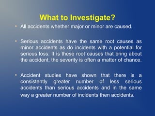 What to Investigate?
●

●

●

All accidents whether major or minor are caused.
Serious accidents have the same root causes as
minor accidents as do incidents with a potential for
serious loss. It is these root causes that bring about
the accident, the severity is often a matter of chance.
Accident studies have shown that there is a
consistently greater number of less serious
accidents than serious accidents and in the same
way a greater number of incidents then accidents.

 