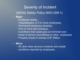Severity of Incident
(NOAA Safety Policy NAO-209-1)
●

●

Major
- Employee fatality,
- Hospitalization of 3 or more employees,
- Permanent employee disability,
- Five or more lost workdays,
- Conditions that could pose an imminent and
threat of serious injury/illness to other employees
- Property losses in excess of $1 Million
Minor
- All other (less serious) incidents and unsafe
conditions reported by employees

 
