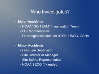 Who Investigates?
●

●

Major Accidents
- NOAA “GO TEAM” Investigation Team
- LO Representative
- Other agencies such as NTSB, USCG, OSHA
Minor Accidents
- First-Line Supervisor
- Site Director or Manager
- Site Safety Representative
- NOAA SECO (if needed)

 