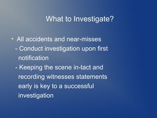 What to Investigate?
●

All accidents and near-misses
- Conduct investigation upon first
notification
- Keeping the scene in-tact and
recording witnesses statements
early is key to a successful
investigation

 