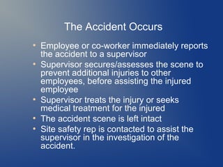 The Accident Occurs
●

●

●

●
●

Employee or co-worker immediately reports
the accident to a supervisor
Supervisor secures/assesses the scene to
prevent additional injuries to other
employees, before assisting the injured
employee
Supervisor treats the injury or seeks
medical treatment for the injured
The accident scene is left intact
Site safety rep is contacted to assist the
supervisor in the investigation of the
accident.

 