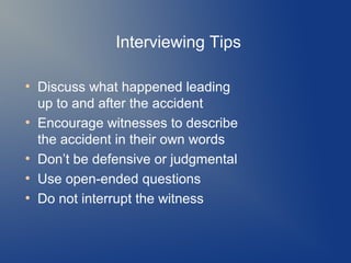 Interviewing Tips
●

●

●
●
●

Discuss what happened leading
up to and after the accident
Encourage witnesses to describe
the accident in their own words
Don’t be defensive or judgmental
Use open-ended questions
Do not interrupt the witness

 