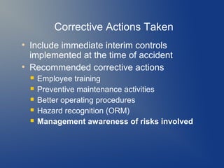 Corrective Actions Taken
●

●

Include immediate interim controls
implemented at the time of accident
Recommended corrective actions






Employee training
Preventive maintenance activities
Better operating procedures
Hazard recognition (ORM)
Management awareness of risks involved

 