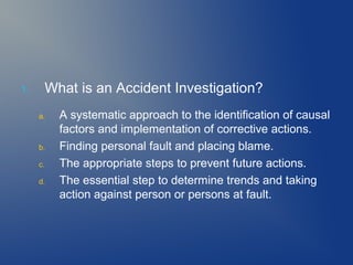 1.

What is an Accident Investigation?
a.

b.
c.
d.

A systematic approach to the identification of causal
factors and implementation of corrective actions.
Finding personal fault and placing blame.
The appropriate steps to prevent future actions.
The essential step to determine trends and taking
action against person or persons at fault.

 