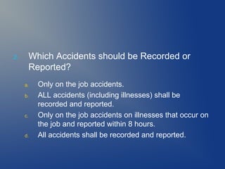 2.

Which Accidents should be Recorded or
Reported?
a.
b.

c.

d.

Only on the job accidents.
ALL accidents (including illnesses) shall be
recorded and reported.
Only on the job accidents on illnesses that occur on
the job and reported within 8 hours.
All accidents shall be recorded and reported.

 