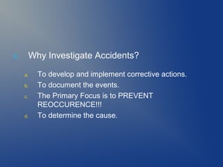 3.

Why Investigate Accidents?
a.
b.
c.

d.

To develop and implement corrective actions.
To document the events.
The Primary Focus is to PREVENT
REOCCURENCE!!!
To determine the cause.

 