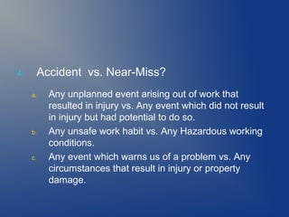 4.

Accident vs. Near-Miss?
a.

b.

c.

Any unplanned event arising out of work that
resulted in injury vs. Any event which did not result
in injury but had potential to do so.
Any unsafe work habit vs. Any Hazardous working
conditions.
Any event which warns us of a problem vs. Any
circumstances that result in injury or property
damage.

 