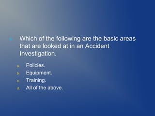 5.

Which of the following are the basic areas
that are looked at in an Accident
Investigation.
a.
b.
c.
d.

Policies.
Equipment.
Training.
All of the above.

 