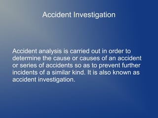 Accident Investigation

Accident analysis is carried out in order to
determine the cause or causes of an accident
or series of accidents so as to prevent further
incidents of a similar kind. It is also known as
accident investigation.

 