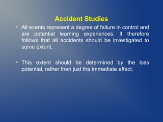 Accident Studies
●

●

All events represent a degree of failure in control and
are potential learning experiences. It therefore
follows that all accidents should be investigated to
some extent.
This extent should be determined by the loss
potential, rather then just the immediate effect.

 