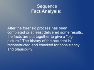 Sequence
Fact Analysis:

After the forensic process has been
completed or at least delivered some results,
the facts are put together to give a "big
picture." The history of the accident is
reconstructed and checked for consistency
and plausibility.

 
