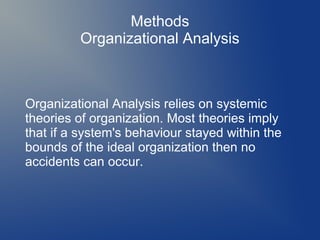Methods
Organizational Analysis

Organizational Analysis relies on systemic
theories of organization. Most theories imply
that if a system's behaviour stayed within the
bounds of the ideal organization then no
accidents can occur.

 
