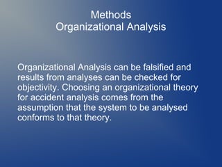 Methods
Organizational Analysis

Organizational Analysis can be falsified and
results from analyses can be checked for
objectivity. Choosing an organizational theory
for accident analysis comes from the
assumption that the system to be analysed
conforms to that theory.

 