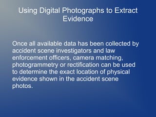 Using Digital Photographs to Extract
Evidence
Once all available data has been collected by
accident scene investigators and law
enforcement officers, camera matching,
photogrammetry or rectification can be used
to determine the exact location of physical
evidence shown in the accident scene
photos.

 