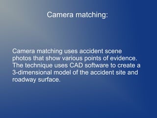 Camera matching:

Camera matching uses accident scene
photos that show various points of evidence.
The technique uses CAD software to create a
3-dimensional model of the accident site and
roadway surface.

 