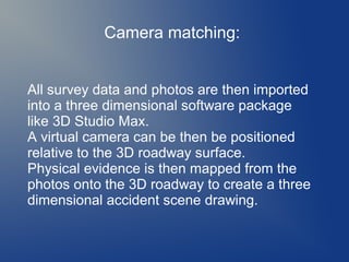 Camera matching:
All survey data and photos are then imported
into a three dimensional software package
like 3D Studio Max.
A virtual camera can be then be positioned
relative to the 3D roadway surface.
Physical evidence is then mapped from the
photos onto the 3D roadway to create a three
dimensional accident scene drawing.

 