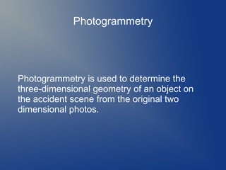 Photogrammetry

Photogrammetry is used to determine the
three-dimensional geometry of an object on
the accident scene from the original two
dimensional photos.

 