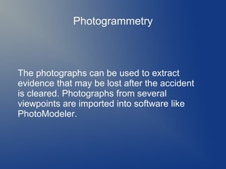 Photogrammetry

The photographs can be used to extract
evidence that may be lost after the accident
is cleared. Photographs from several
viewpoints are imported into software like
PhotoModeler.

 
