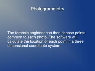 Photogrammetry

The forensic engineer can then choose points
common to each photo. The software will
calculate the location of each point in a three
dimensional coordinate system.

 