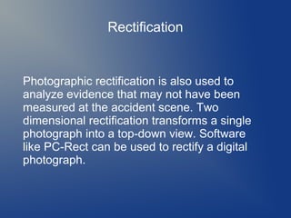 Rectification

Photographic rectification is also used to
analyze evidence that may not have been
measured at the accident scene. Two
dimensional rectification transforms a single
photograph into a top-down view. Software
like PC-Rect can be used to rectify a digital
photograph.

 