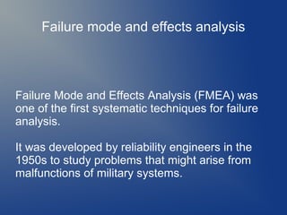 Failure mode and effects analysis

Failure Mode and Effects Analysis (FMEA) was
one of the first systematic techniques for failure
analysis.
It was developed by reliability engineers in the
1950s to study problems that might arise from
malfunctions of military systems.

 