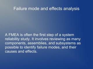 Failure mode and effects analysis

A FMEA is often the first step of a system
reliability study. It involves reviewing as many
components, assemblies, and subsystems as
possible to identify failure modes, and their
causes and effects.

 