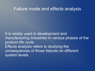 Failure mode and effects analysis

It is widely used in development and
manufacturing industries in various phases of the
product life cycle.
Effects analysis refers to studying the
consequences of those failures on different
system levels.

 