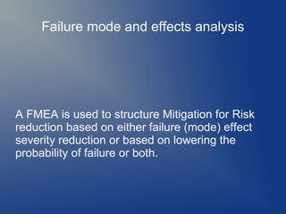 Failure mode and effects analysis

A FMEA is used to structure Mitigation for Risk
reduction based on either failure (mode) effect
severity reduction or based on lowering the
probability of failure or both.

 