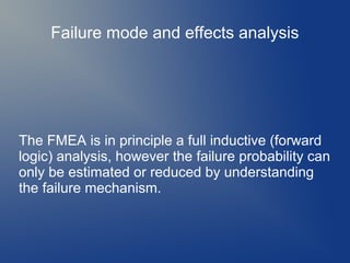 Failure mode and effects analysis

The FMEA is in principle a full inductive (forward
logic) analysis, however the failure probability can
only be estimated or reduced by understanding
the failure mechanism.

 