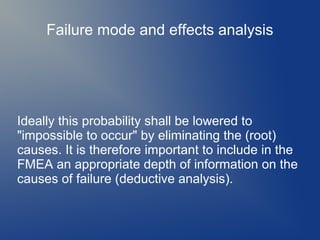 Failure mode and effects analysis

Ideally this probability shall be lowered to
"impossible to occur" by eliminating the (root)
causes. It is therefore important to include in the
FMEA an appropriate depth of information on the
causes of failure (deductive analysis).

 