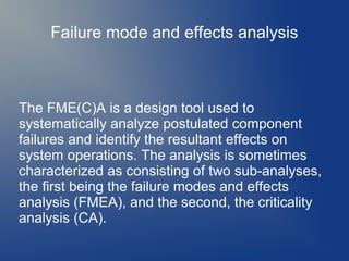 Failure mode and effects analysis

The FME(C)A is a design tool used to
systematically analyze postulated component
failures and identify the resultant effects on
system operations. The analysis is sometimes
characterized as consisting of two sub-analyses,
the first being the failure modes and effects
analysis (FMEA), and the second, the criticality
analysis (CA).

 