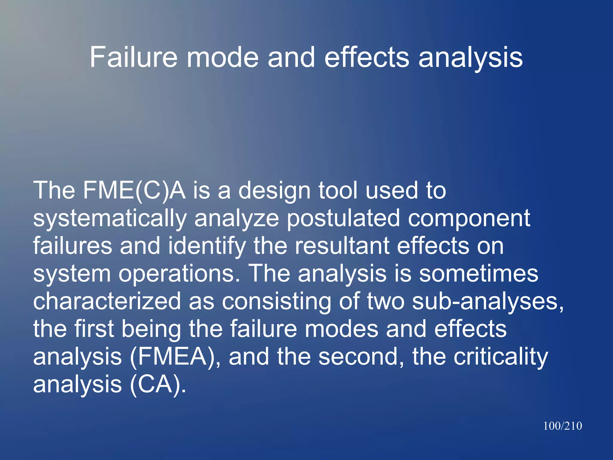 Failure mode and effects analysis

The FME(C)A is a design tool used to
systematically analyze postulated component
failures and identify the resultant effects on
system operations. The analysis is sometimes
characterized as consisting of two sub-analyses,
the first being the failure modes and effects
analysis (FMEA), and the second, the criticality
analysis (CA).
100/210

 