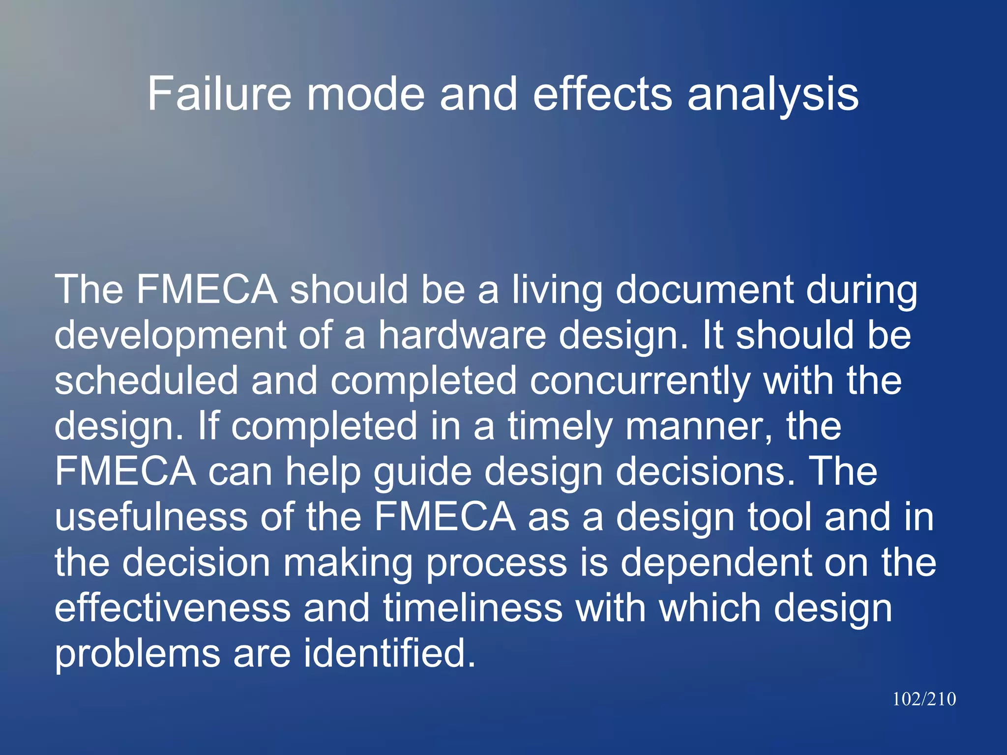 Failure mode and effects analysis

The FMECA should be a living document during
development of a hardware design. It should be
scheduled and completed concurrently with the
design. If completed in a timely manner, the
FMECA can help guide design decisions. The
usefulness of the FMECA as a design tool and in
the decision making process is dependent on the
effectiveness and timeliness with which design
problems are identified.
102/210

 